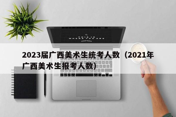 2023届广西美术生统考人数（2021年广西美术生报考人数）