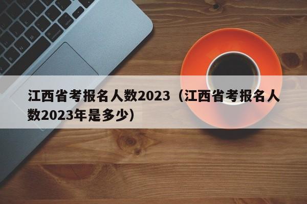 江西省考报名人数2023（江西省考报名人数2023年是多少）