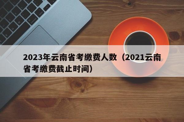 2023年云南省考缴费人数（2021云南省考缴费截止时间）
