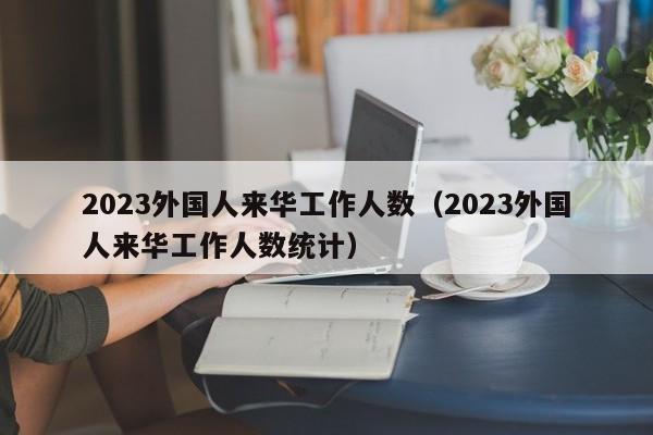2023外国人来华工作人数（2023外国人来华工作人数统计）