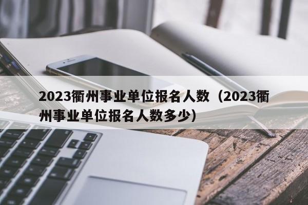 2023衢州事业单位报名人数（2023衢州事业单位报名人数多少）