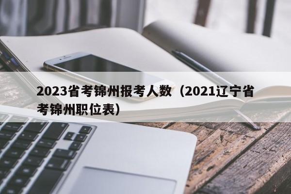 2023省考锦州报考人数（2021辽宁省考锦州职位表）