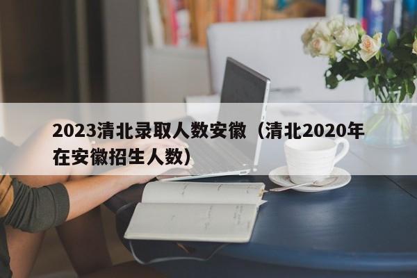 2023清北录取人数安徽（清北2020年在安徽招生人数）