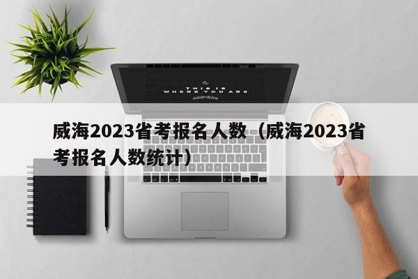 威海2023省考报名人数（威海2023省考报名人数统计）