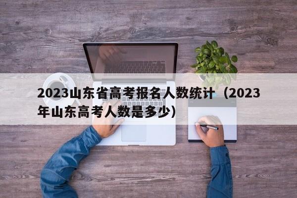 2023山东省高考报名人数统计（2023年山东高考人数是多少）