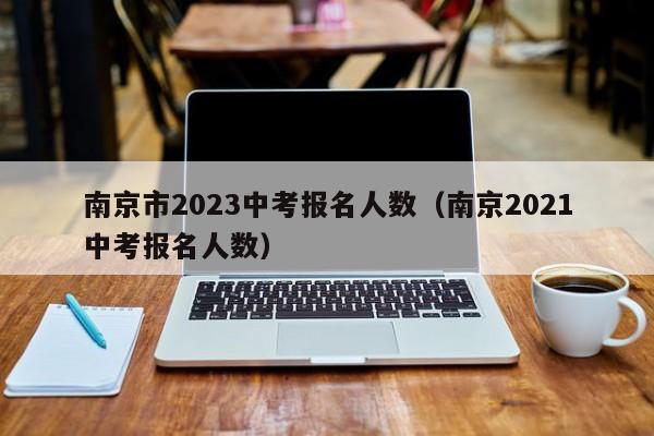 南京市2023中考报名人数（南京2021中考报名人数）