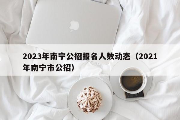 2023年南宁公招报名人数动态（2021年南宁市公招）