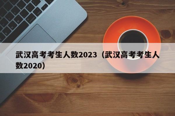 武汉高考考生人数2023（武汉高考考生人数2020）
