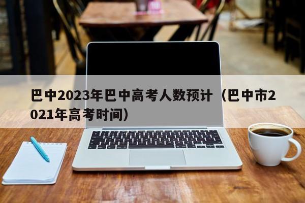 巴中2023年巴中高考人数预计（巴中市2021年高考时间）