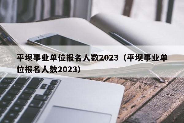 平坝事业单位报名人数2023（平坝事业单位报名人数2023）